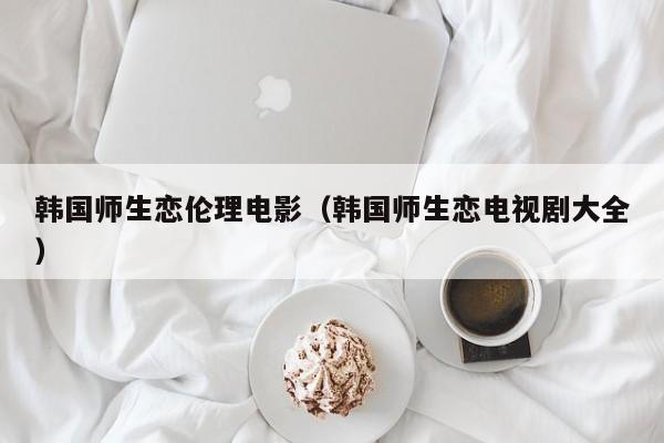 韩国师生恋伦理电影（韩国师生恋电视剧大全）