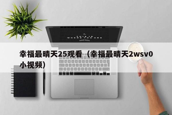幸福最晴天25观看(幸福最晴天2wsv0小视频)