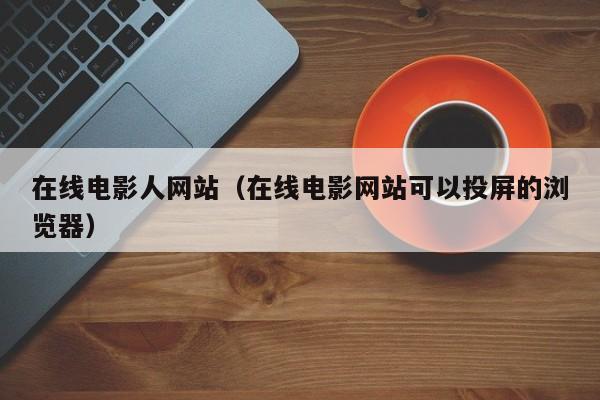 在线电影人网站(在线电影网站可以投屏的浏览器)