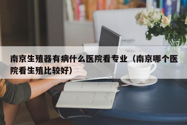 南京生殖器有病什么医院看专业(南京哪个医院看生殖比较好)