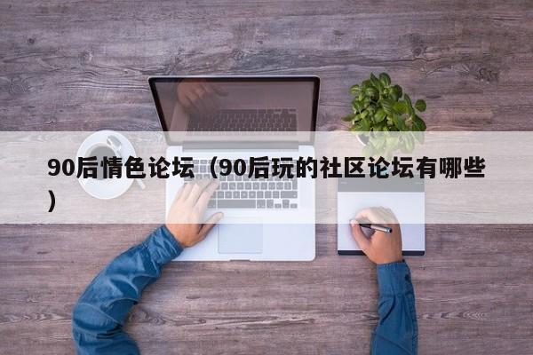 90后情色论坛(90后玩的社区论坛有哪些)