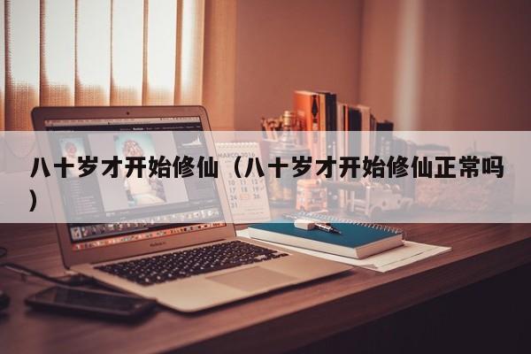 八十岁才开始修仙(八十岁才开始修仙正常吗)