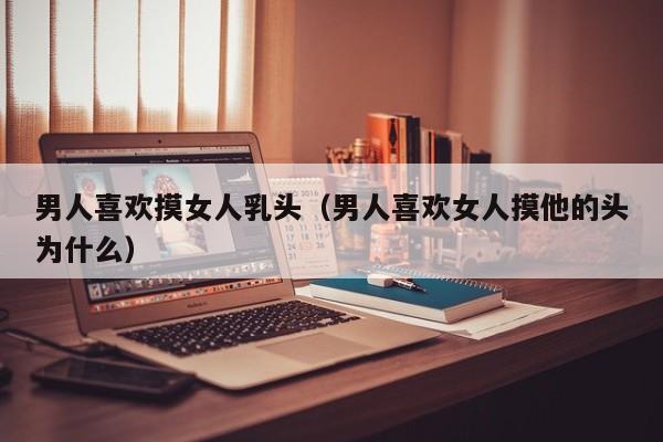 男人喜欢摸女人乳头(男人喜欢女人摸他的头为什么)