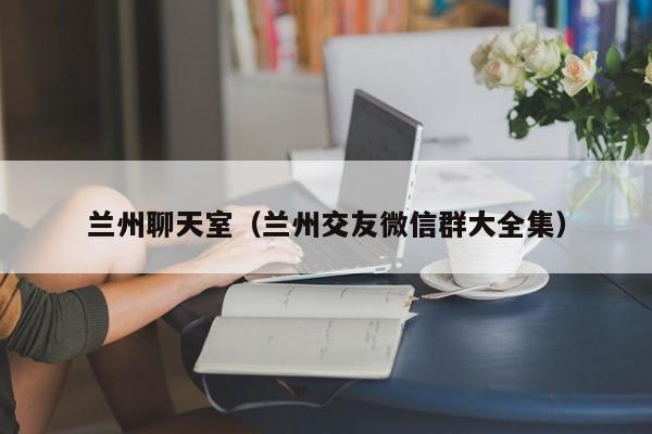 兰州聊天室(兰州交友微信群大全集)