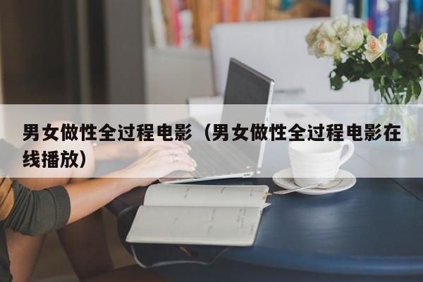 男女做性全过程电影(男女做性全过程电影在线播放)