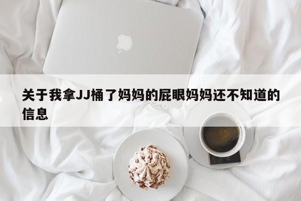 关于我拿JJ桶了妈妈的屁眼妈妈还不知道的信息