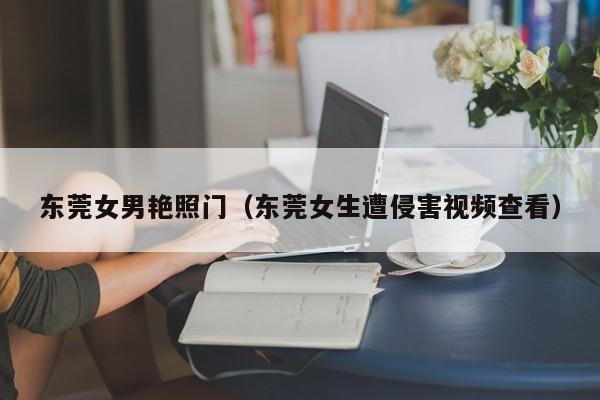 东莞女男艳照门(东莞女生遭侵害视频查看)