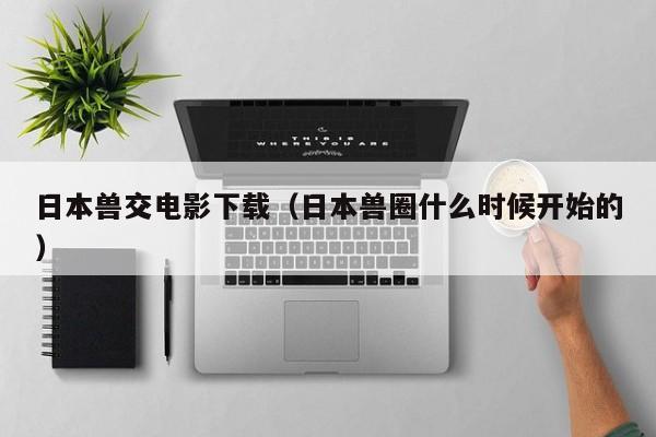 日本兽交电影下载(日本兽圈什么时候开始的)