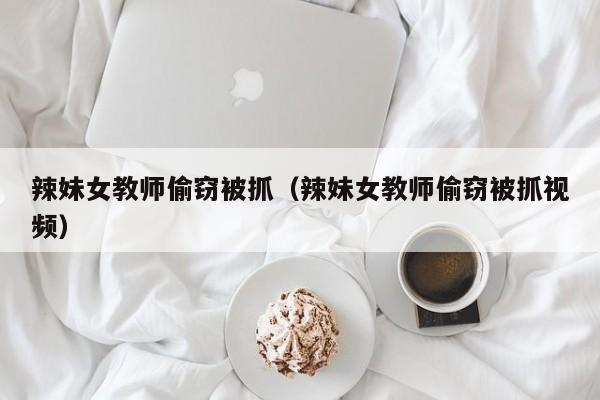 辣妹女教师偷窃被抓(辣妹女教师偷窃被抓视频)