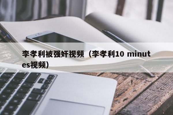 李孝利被强奸视频(李孝利10 minutes视频)