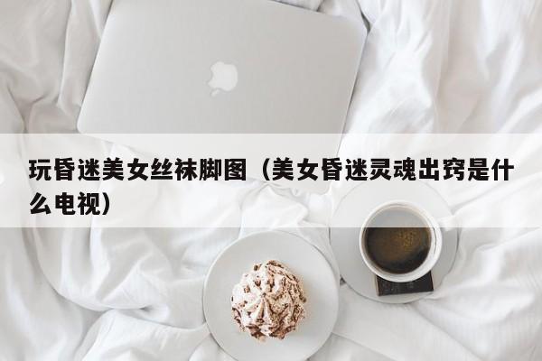 玩昏迷美女丝袜脚图(美女昏迷灵魂出窍是什么电视)