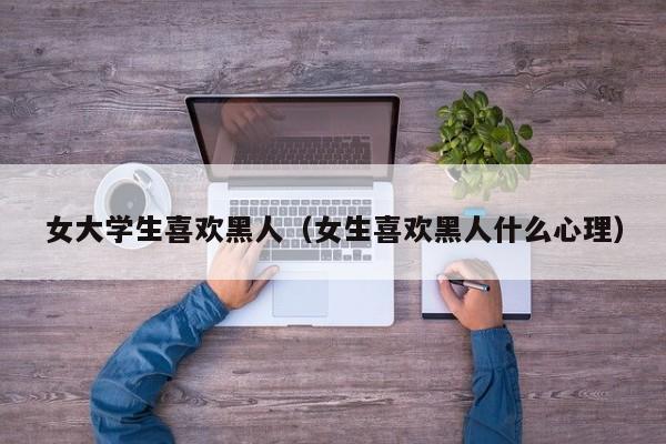 女大学生喜欢黑人(女生喜欢黑人什么心理)