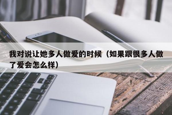 我对说让她多人做爱的时候(如果跟很多人做了爱会怎么样)