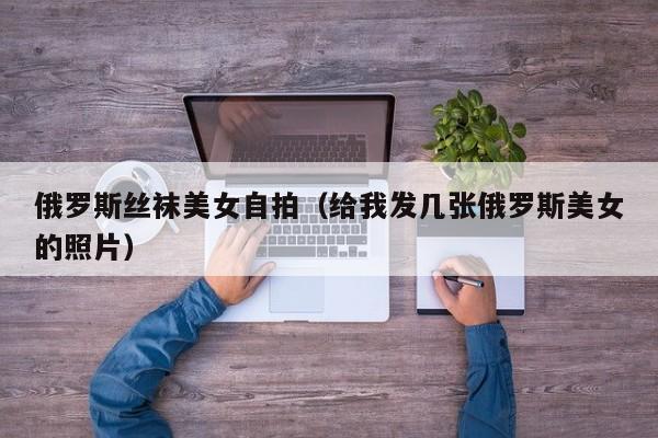 俄罗斯丝袜美女自拍(给我发几张俄罗斯美女的照片)