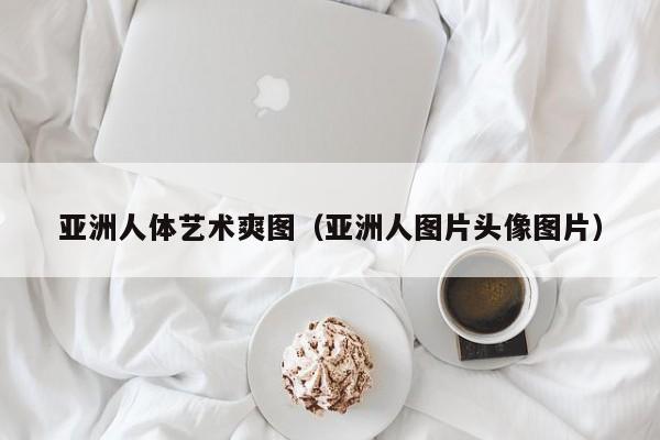 亚洲人体艺术爽图(亚洲人图片头像图片)