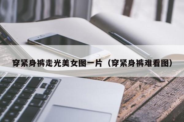 穿紧身裤走光美女图一片(穿紧身裤难看图)