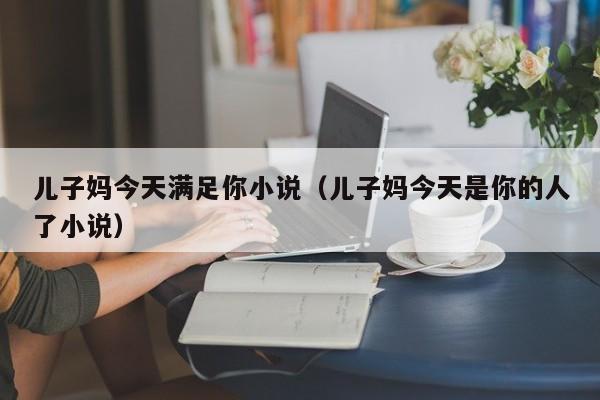 儿子妈今天满足你小说(儿子妈今天是你的人了小说)