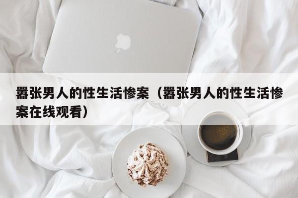 嚣张男人的性生活惨案(嚣张男人的性生活惨案在线观看)