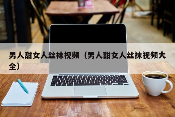 男人甜女人丝袜视频(男人甜女人丝袜视频大全)