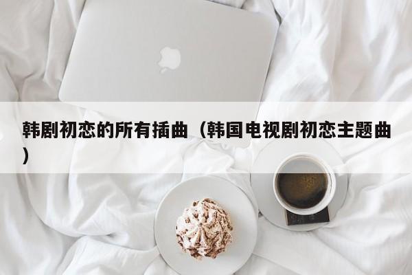韩剧初恋的所有插曲(韩国电视剧初恋主题曲)