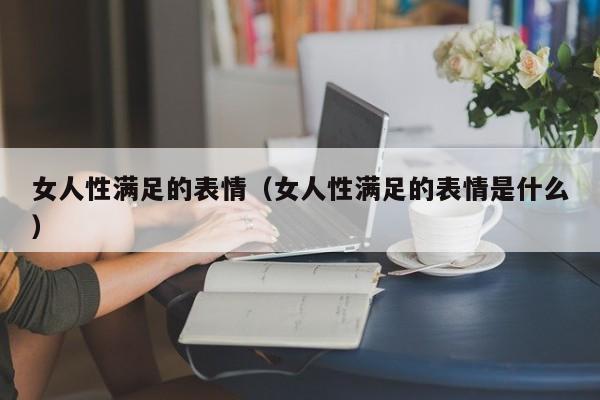 女人性满足的表情(女人性满足的表情是什么)