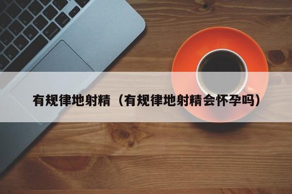 有规律地射精(有规律地射精会怀孕吗)