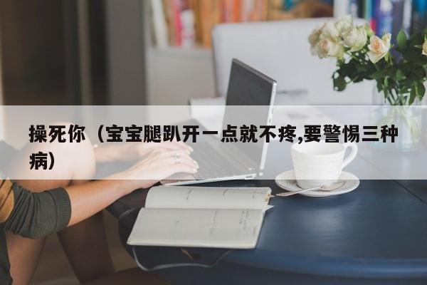 操死你(宝宝腿趴开一点就不疼,要警惕三种病)
