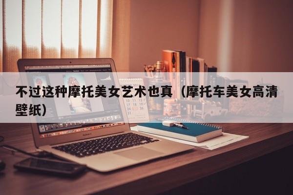 不过这种摩托美女艺术也真(摩托车美女高清壁纸)