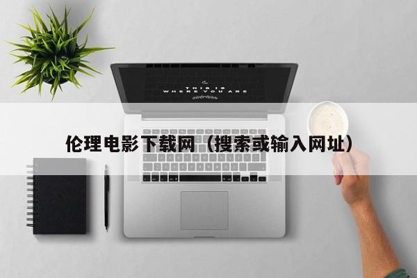 伦理电影下载网(搜索或输入网址)