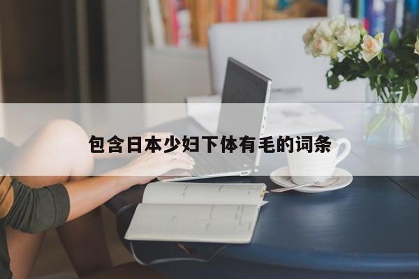 包含日本少妇下体有毛的词条