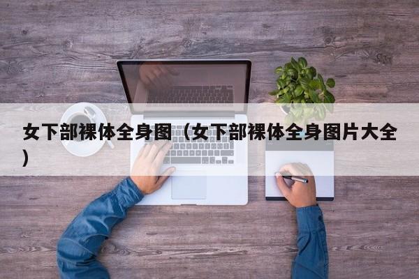 女下部裸体全身图(女下部裸体全身图片大全)