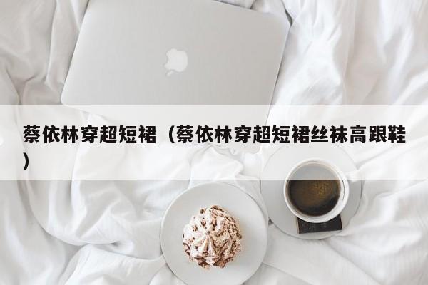 蔡依林穿超短裙(蔡依林穿超短裙丝袜高跟鞋)
