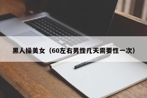 黑人操美女(60左右男性几天需要性一次)