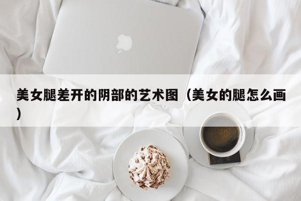 美女腿差开的阴部的艺术图(美女的腿怎么画)