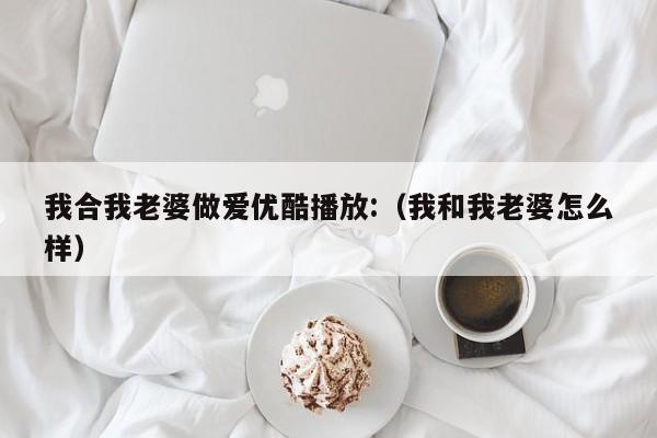我合我老婆做爱优酷播放:(我和我老婆怎么样)