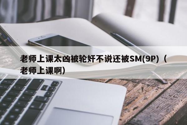 老师上课太凶被轮奸不说还被SM(9P)(老师上课啊)