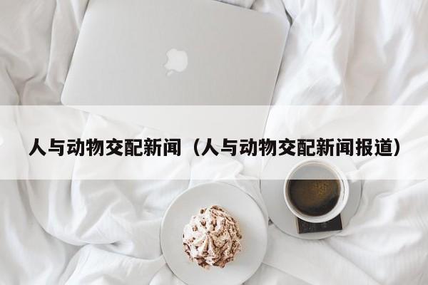 人与动物交配新闻(人与动物交配新闻报道)