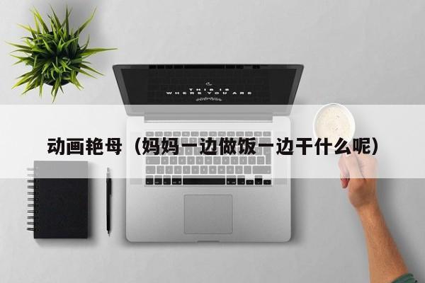 动画艳母(妈妈一边做饭一边干什么呢)