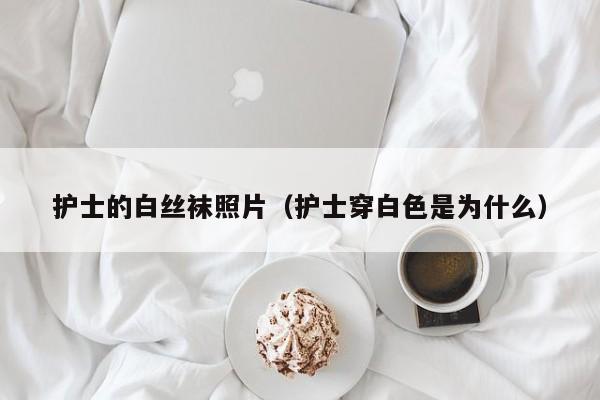 护士的白丝袜照片(护士穿白色是为什么)