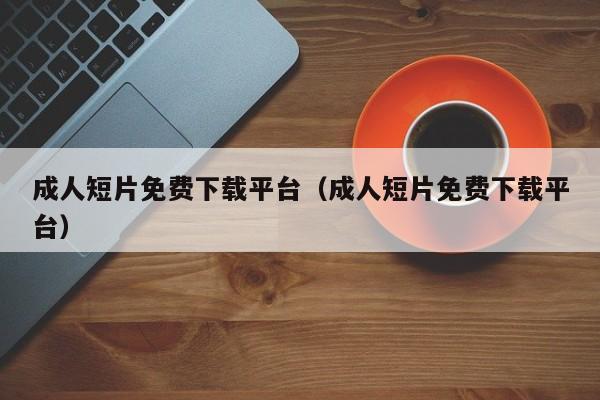 成人短片免费下载平台(成人短片免费下载平台)