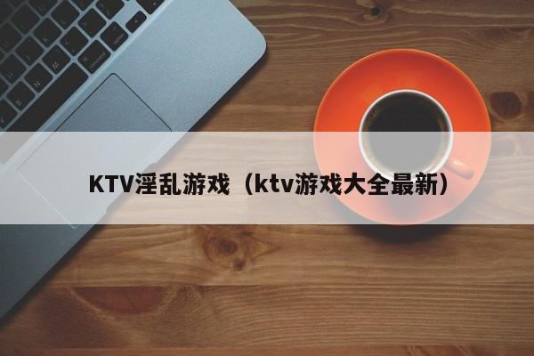 KTV淫乱游戏(ktv游戏大全最新)
