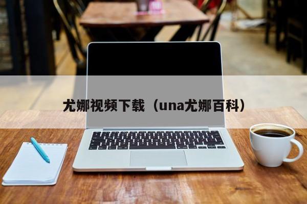 尤娜视频下载(una尤娜百科)