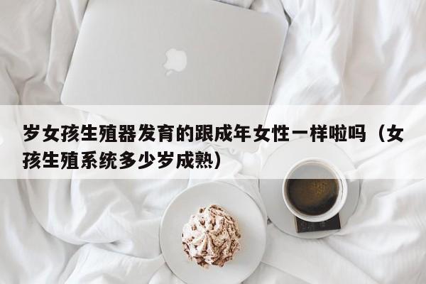 岁女孩生殖器发育的跟成年女性一样啦吗(女孩生殖系统多少岁成熟)