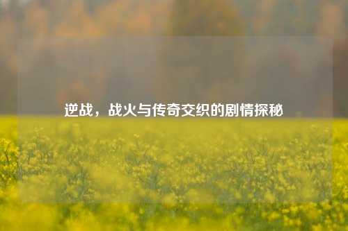 逆战，战火与传奇交织的剧情探秘