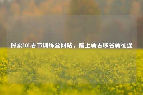 探索LOL春节训练营网站，踏上新春峡谷新征途