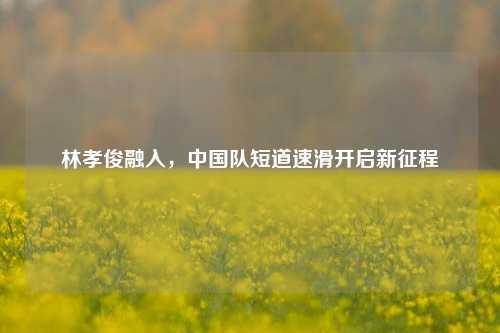 林孝俊融入，中国队短道速滑开启新征程
