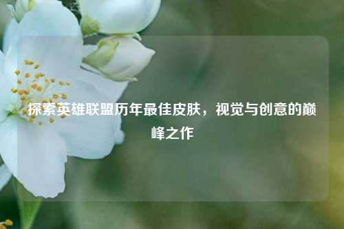 探索英雄联盟历年更佳皮肤，视觉与创意的巅峰之作