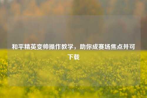 和平精英变帅操作教学，助你成赛场焦点并可下载