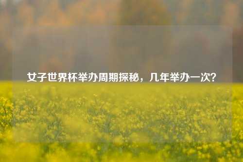 女子世界杯举办周期探秘，几年举办一次？
