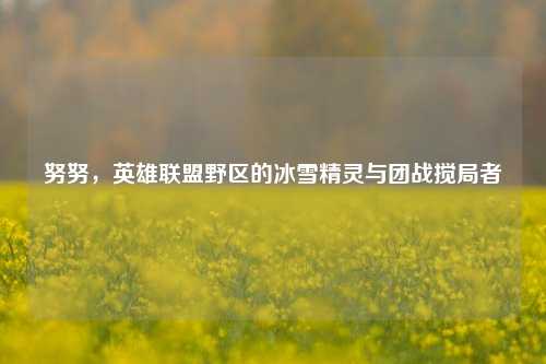 努努，英雄联盟野区的冰雪精灵与团战搅局者